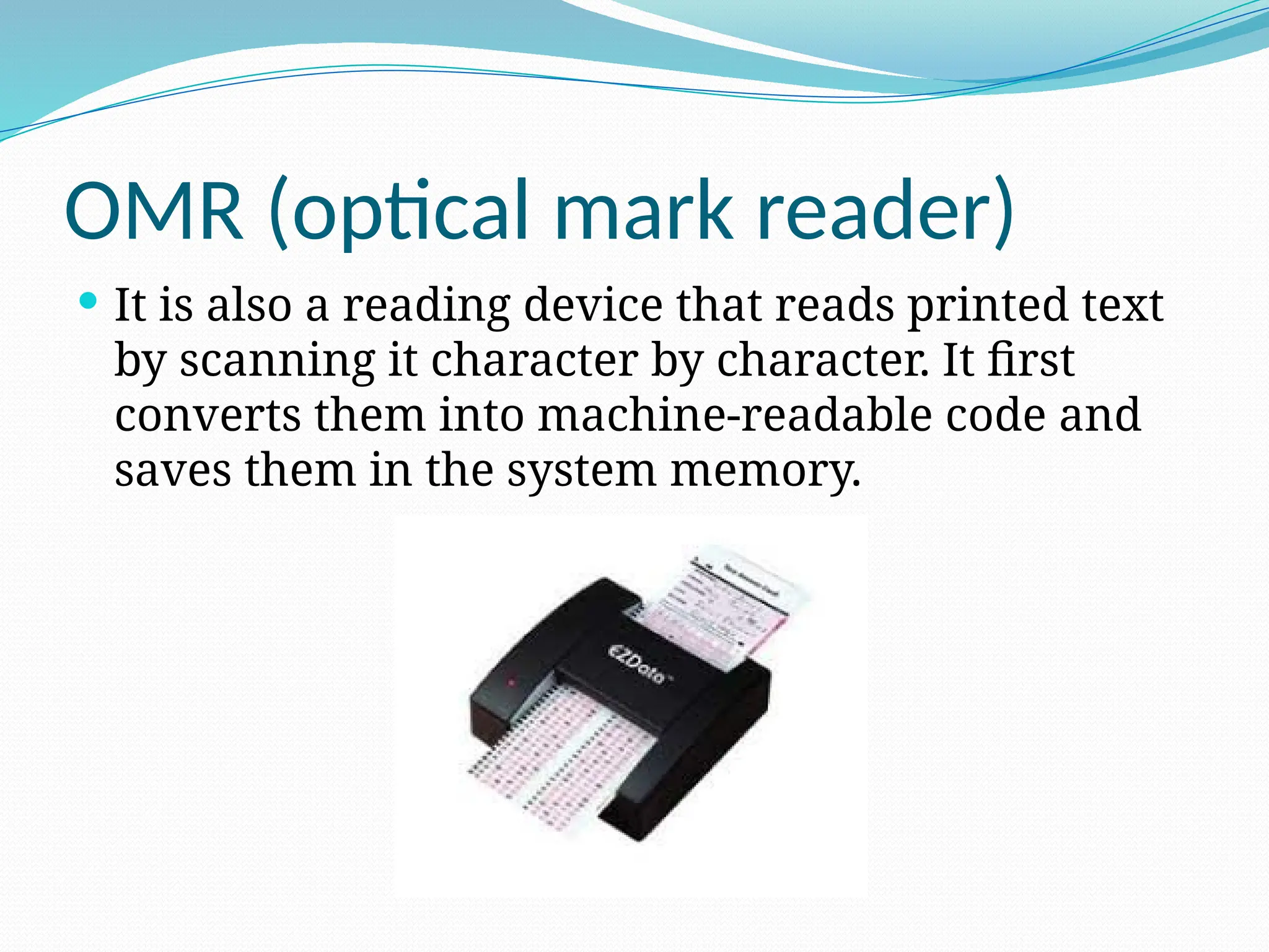 OMR (optical mark reader)
 It is also a reading device that reads printed text
by scanning it character by character. It first
converts them into machine-readable code and
saves them in the system memory.
 