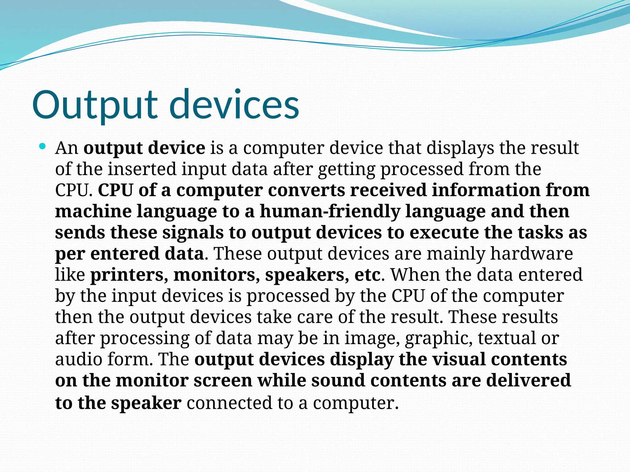 Output devices
 An output device is a computer device that displays the result
of the inserted input data after getting processed from the
CPU. CPU of a computer converts received information from
machine language to a human-friendly language and then
sends these signals to output devices to execute the tasks as
per entered data. These output devices are mainly hardware
like printers, monitors, speakers, etc. When the data entered
by the input devices is processed by the CPU of the computer
then the output devices take care of the result. These results
after processing of data may be in image, graphic, textual or
audio form. The output devices display the visual contents
on the monitor screen while sound contents are delivered
to the speaker connected to a computer.
 