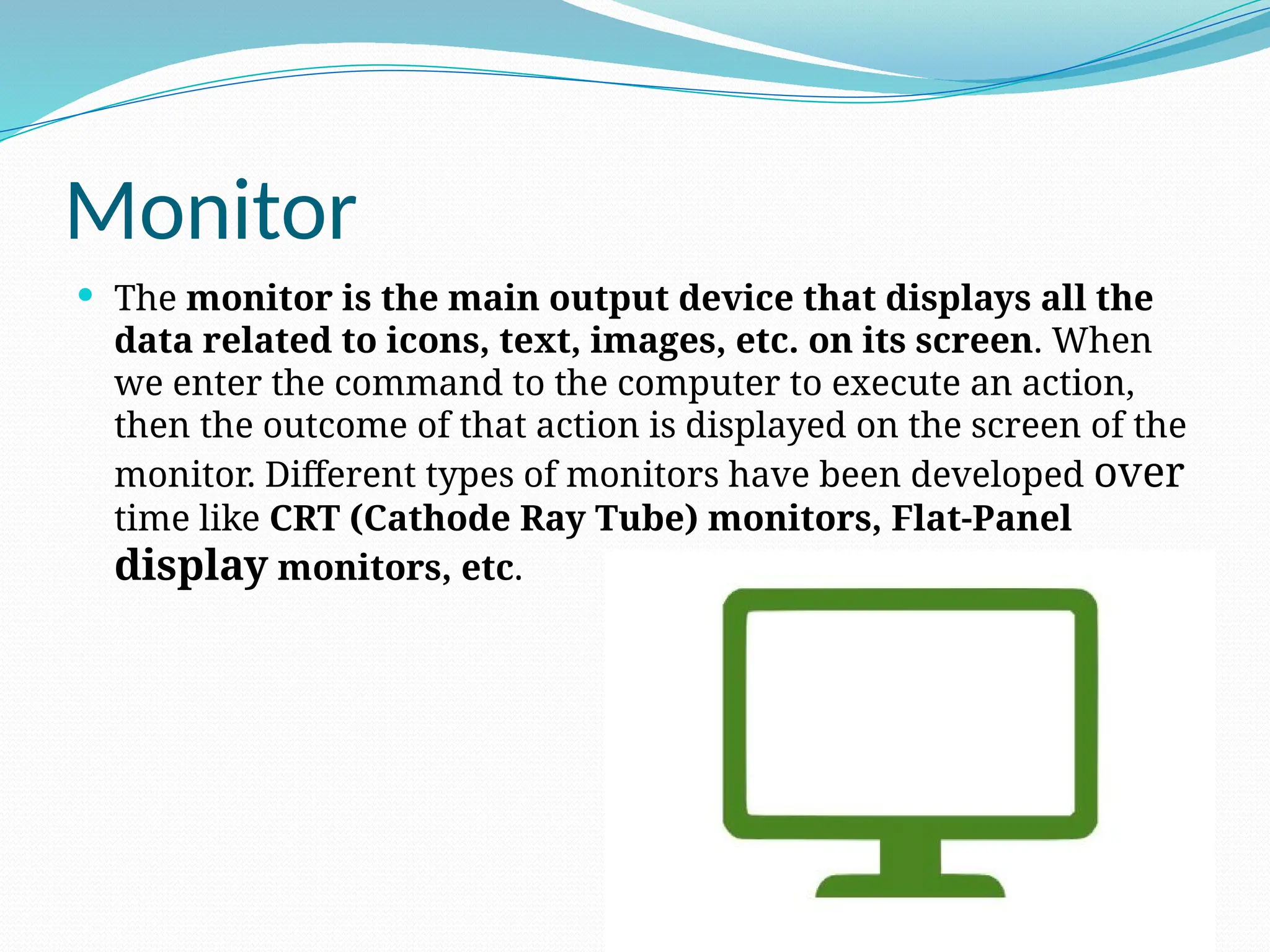 Monitor
 The monitor is the main output device that displays all the
data related to icons, text, images, etc. on its screen. When
we enter the command to the computer to execute an action,
then the outcome of that action is displayed on the screen of the
monitor. Different types of monitors have been developed over
time like CRT (Cathode Ray Tube) monitors, Flat-Panel
display monitors, etc.
 