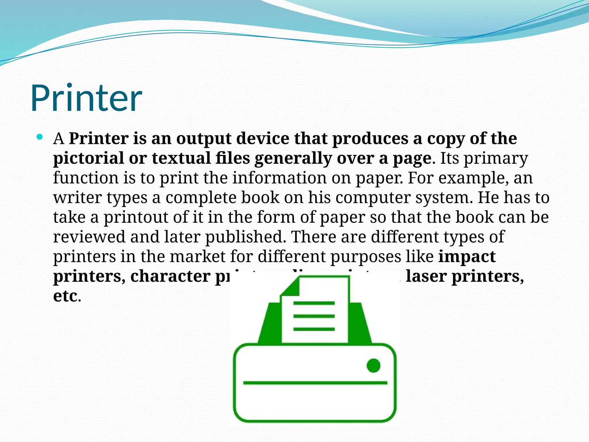 Printer
 A Printer is an output device that produces a copy of the
pictorial or textual files generally over a page. Its primary
function is to print the information on paper. For example, an
writer types a complete book on his computer system. He has to
take a printout of it in the form of paper so that the book can be
reviewed and later published. There are different types of
printers in the market for different purposes like impact
printers, character printers, line printers, laser printers,
etc.
 