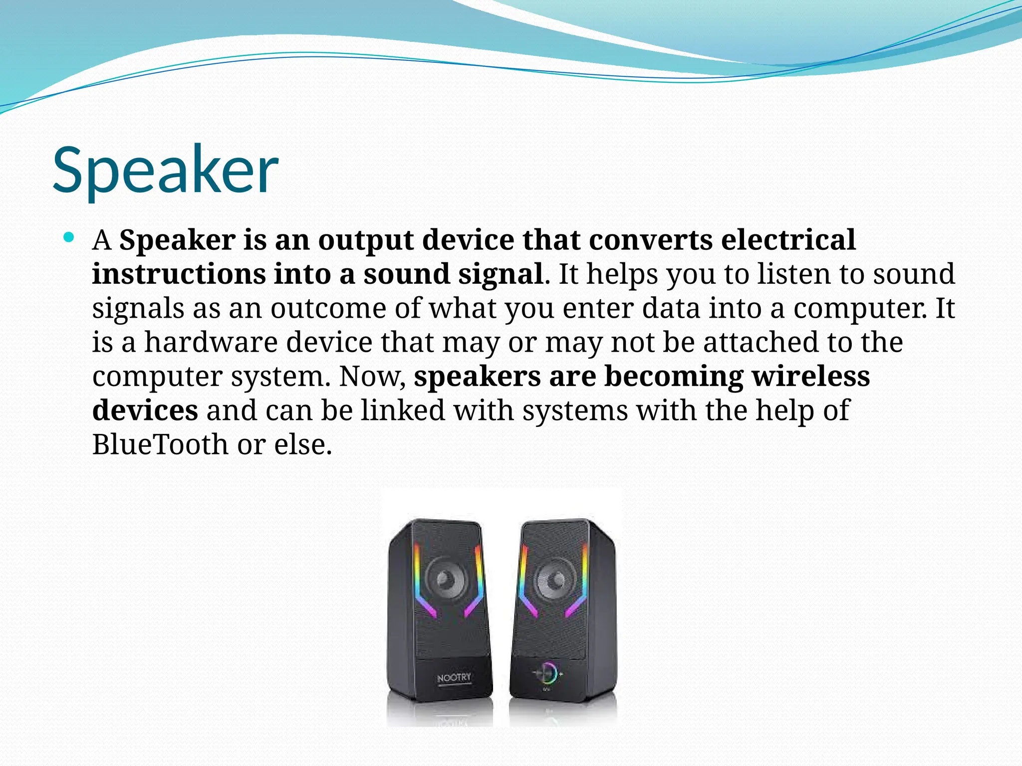Speaker
 A Speaker is an output device that converts electrical
instructions into a sound signal. It helps you to listen to sound
signals as an outcome of what you enter data into a computer. It
is a hardware device that may or may not be attached to the
computer system. Now, speakers are becoming wireless
devices and can be linked with systems with the help of
BlueTooth or else.
 