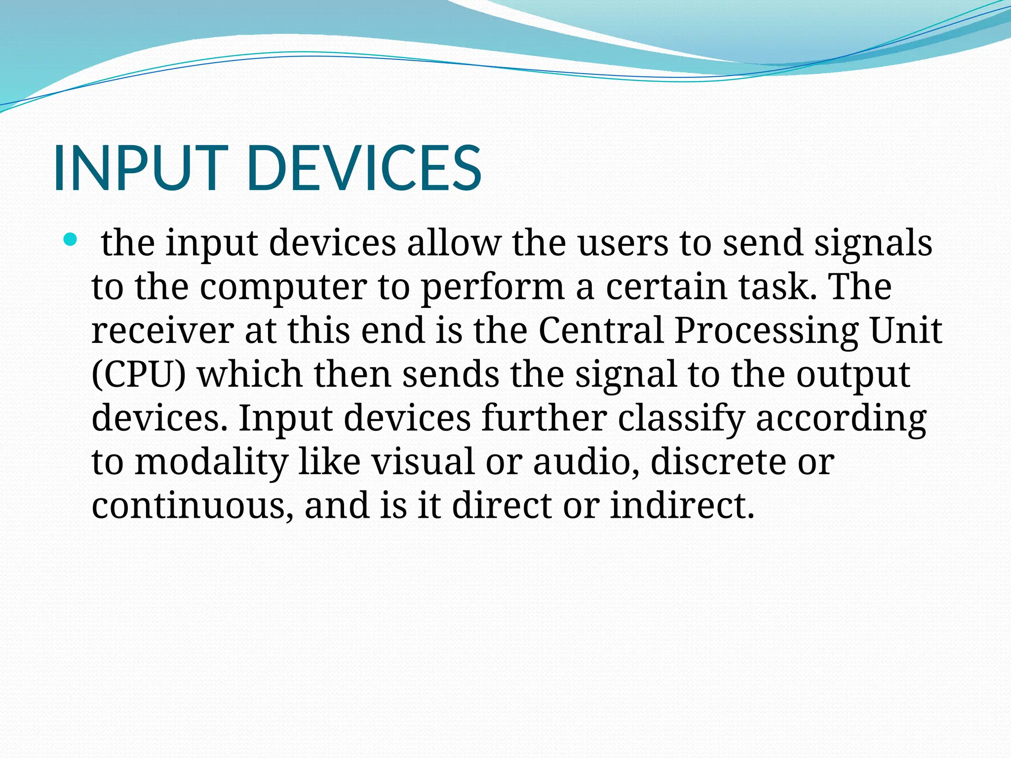 INPUT DEVICES
 the input devices allow the users to send signals
to the computer to perform a certain task. The
receiver at this end is the Central Processing Unit
(CPU) which then sends the signal to the output
devices. Input devices further classify according
to modality like visual or audio, discrete or
continuous, and is it direct or indirect.
 