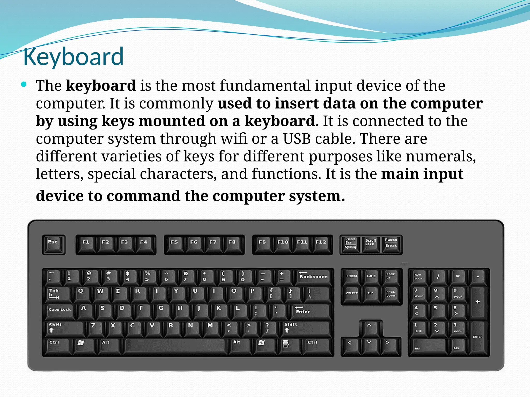 Keyboard
 The keyboard is the most fundamental input device of the
computer. It is commonly used to insert data on the computer
by using keys mounted on a keyboard. It is connected to the
computer system through wifi or a USB cable. There are
different varieties of keys for different purposes like numerals,
letters, special characters, and functions. It is the main input
device to command the computer system.
 