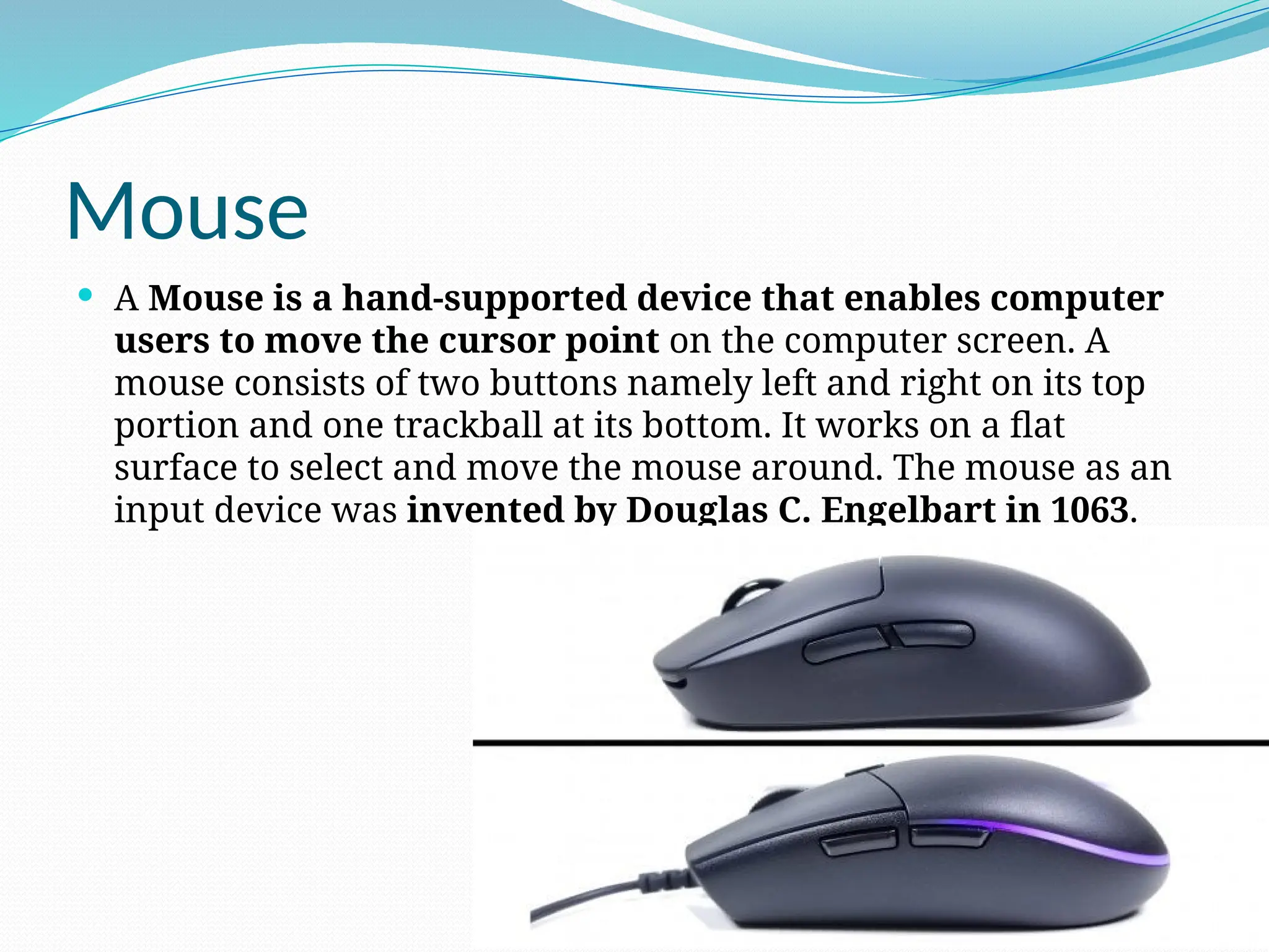 Mouse
 A Mouse is a hand-supported device that enables computer
users to move the cursor point on the computer screen. A
mouse consists of two buttons namely left and right on its top
portion and one trackball at its bottom. It works on a flat
surface to select and move the mouse around. The mouse as an
input device was invented by Douglas C. Engelbart in 1063.
 