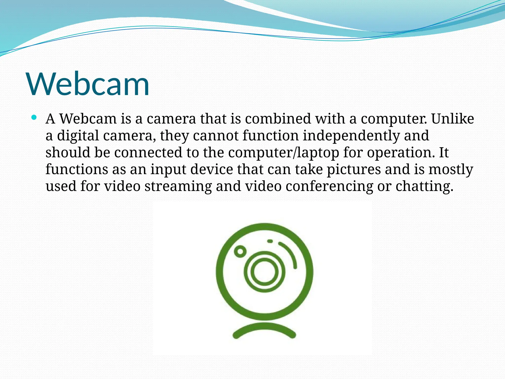 Webcam
 A Webcam is a camera that is combined with a computer. Unlike
a digital camera, they cannot function independently and
should be connected to the computer/laptop for operation. It
functions as an input device that can take pictures and is mostly
used for video streaming and video conferencing or chatting.
 