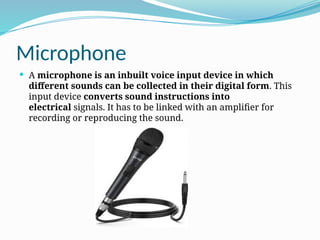 Microphone
 A microphone is an inbuilt voice input device in which
different sounds can be collected in their digital form. This
input device converts sound instructions into
electrical signals. It has to be linked with an amplifier for
recording or reproducing the sound.
 
