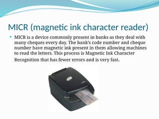 MICR (magnetic ink character reader)
 MICR is a device commonly present in banks as they deal with
many cheques every day. The bank’s code number and cheque
number have magnetic ink present in them allowing machines
to read the letters. This process is Magnetic Ink Character
Recognition that has fewer errors and is very fast.
 