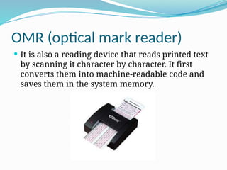 OMR (optical mark reader)
 It is also a reading device that reads printed text
by scanning it character by character. It first
converts them into machine-readable code and
saves them in the system memory.
 