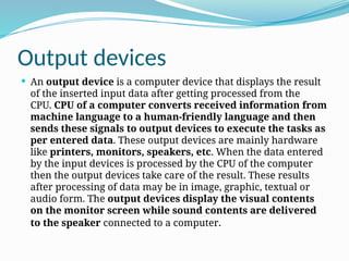Output devices
 An output device is a computer device that displays the result
of the inserted input data after getting processed from the
CPU. CPU of a computer converts received information from
machine language to a human-friendly language and then
sends these signals to output devices to execute the tasks as
per entered data. These output devices are mainly hardware
like printers, monitors, speakers, etc. When the data entered
by the input devices is processed by the CPU of the computer
then the output devices take care of the result. These results
after processing of data may be in image, graphic, textual or
audio form. The output devices display the visual contents
on the monitor screen while sound contents are delivered
to the speaker connected to a computer.
 