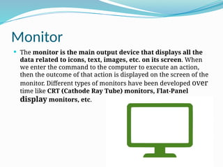 Monitor
 The monitor is the main output device that displays all the
data related to icons, text, images, etc. on its screen. When
we enter the command to the computer to execute an action,
then the outcome of that action is displayed on the screen of the
monitor. Different types of monitors have been developed over
time like CRT (Cathode Ray Tube) monitors, Flat-Panel
display monitors, etc.
 