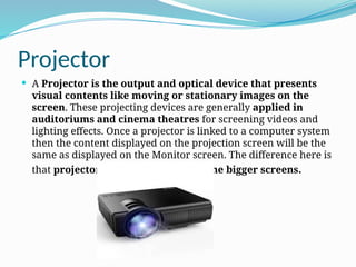 Projector
 A Projector is the output and optical device that presents
visual contents like moving or stationary images on the
screen. These projecting devices are generally applied in
auditoriums and cinema theatres for screening videos and
lighting effects. Once a projector is linked to a computer system
then the content displayed on the projection screen will be the
same as displayed on the Monitor screen. The difference here is
that projector displays contents on the bigger screens.
 