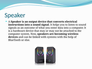 Speaker
 A Speaker is an output device that converts electrical
instructions into a sound signal. It helps you to listen to sound
signals as an outcome of what you enter data into a computer. It
is a hardware device that may or may not be attached to the
computer system. Now, speakers are becoming wireless
devices and can be linked with systems with the help of
BlueTooth or else.
 
