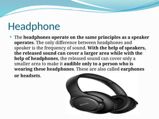 Headphone
 The headphones operate on the same principles as a speaker
operates. The only difference between headphones and
speaker is the frequency of sound. With the help of speakers,
the released sound can cover a larger area while with the
help of headphones, the released sound can cover only a
smaller area to make it audible only to a person who is
wearing these headphones. These are also called earphones
or headsets.
 