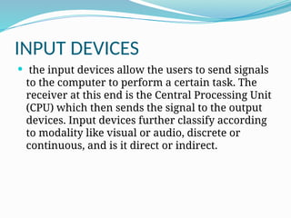 INPUT DEVICES
 the input devices allow the users to send signals
to the computer to perform a certain task. The
receiver at this end is the Central Processing Unit
(CPU) which then sends the signal to the output
devices. Input devices further classify according
to modality like visual or audio, discrete or
continuous, and is it direct or indirect.
 