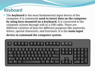 Keyboard
 The keyboard is the most fundamental input device of the
computer. It is commonly used to insert data on the computer
by using keys mounted on a keyboard. It is connected to the
computer system through wifi or a USB cable. There are
different varieties of keys for different purposes like numerals,
letters, special characters, and functions. It is the main input
device to command the computer system.
 