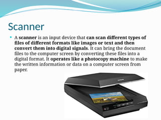 Scanner
 A scanner is an input device that can scan different types of
files of different formats like images or text and then
convert them into digital signals. It can bring the document
files to the computer screen by converting these files into a
digital format. It operates like a photocopy machine to make
the written information or data on a computer screen from
paper.
 