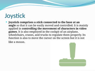 Joystick
 Joystick comprises a stick connected to the base at an
angle so that it can be easily moved and controlled. It is mainly
applied in controlling the movement of characters in video
games. It is also employed in the cockpit of an airplane,
wheelchairs, cranes, and trucks to regulate them properly. Its
function is also to move the cursor on the screen but it is not
like a mouse.
 