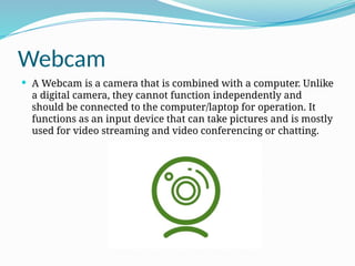 Webcam
 A Webcam is a camera that is combined with a computer. Unlike
a digital camera, they cannot function independently and
should be connected to the computer/laptop for operation. It
functions as an input device that can take pictures and is mostly
used for video streaming and video conferencing or chatting.
 