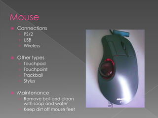    Connections
    › PS/2
    › USB
    › Wireless

   Other types
    ›   Touchpad
    ›   Touchpoint
    ›   Trackball
    ›   Stylus

   Maintenance
    › Remove ball and clean
      with soap and water
    › Keep dirt off mouse feet
 