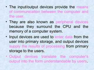 • The input/output devices provide the means
of communication between the computer and
the user.
• They are also known as peripheral devices
because they surround the CPU and the
memory of a computer system.
• Input devices are used to enter data from the
user into primary storage, and output devices
supply the results of processing from primary
storage to the users.
• Output devices translate the computer's
output into the form understandable by users.
 