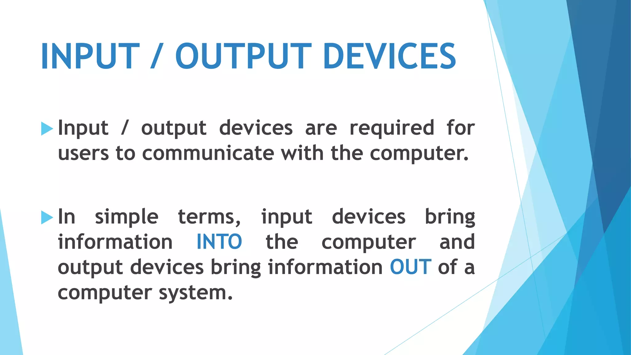 INPUT / OUTPUT DEVICES
 Input / output devices are required for
users to communicate with the computer.
 In simple terms, input devices bring
information INTO the computer and
output devices bring information OUT of a
computer system.
 