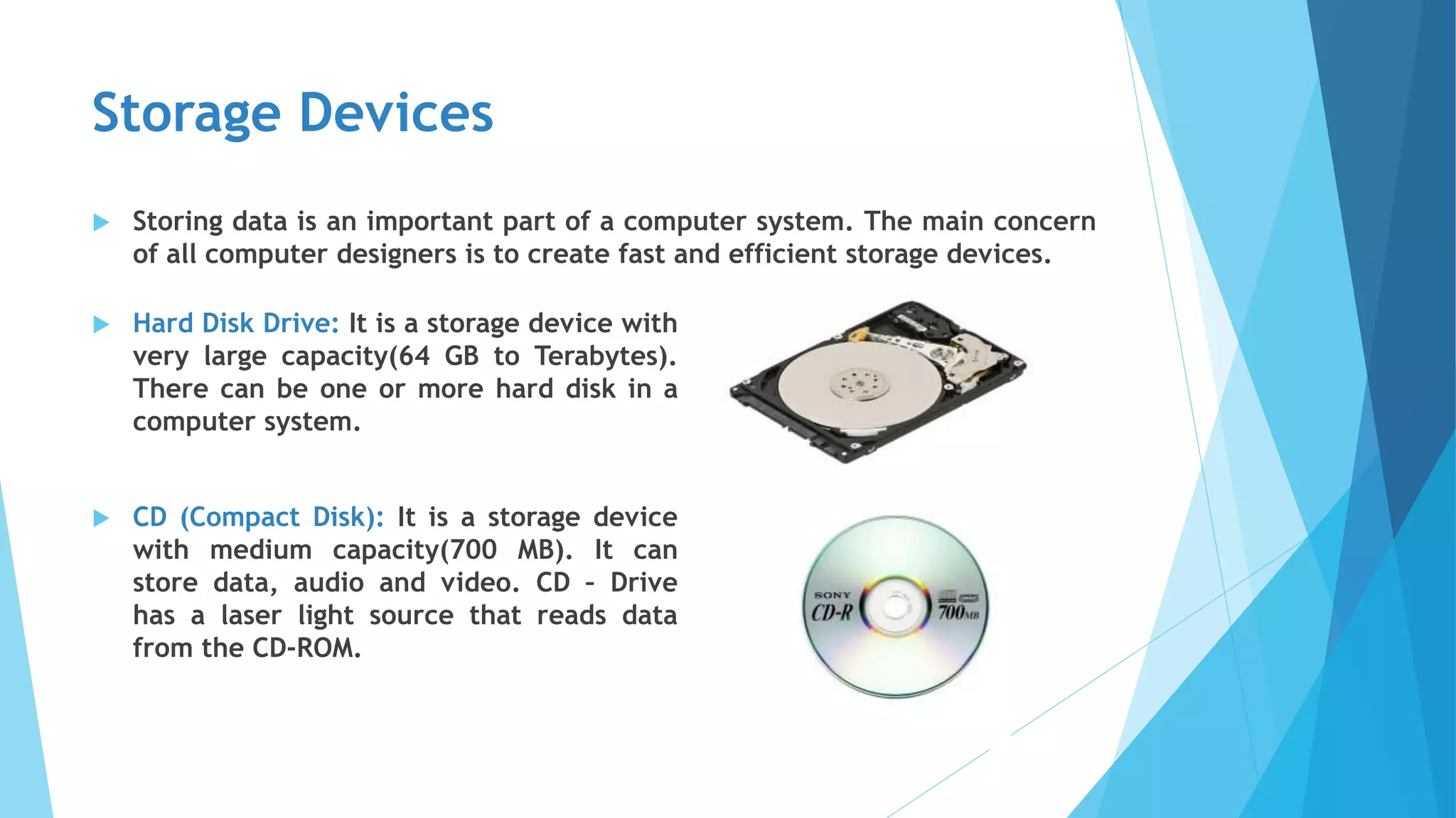 Storage Devices
 Storing data is an important part of a computer system. The main concern
of all computer designers is to create fast and efficient storage devices.
 Hard Disk Drive: It is a storage device with
very large capacity(64 GB to Terabytes).
There can be one or more hard disk in a
computer system.
 CD (Compact Disk): It is a storage device
with medium capacity(700 MB). It can
store data, audio and video. CD – Drive
has a laser light source that reads data
from the CD-ROM.
 