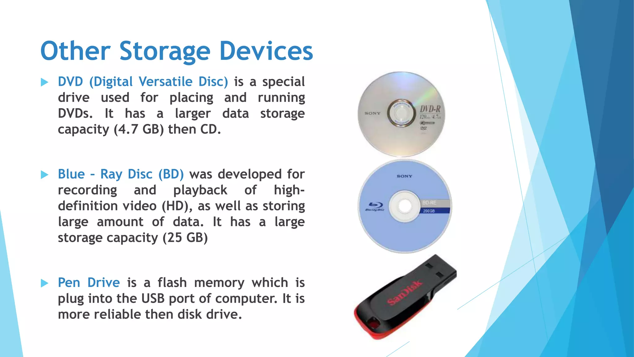 Other Storage Devices
 DVD (Digital Versatile Disc) is a special
drive used for placing and running
DVDs. It has a larger data storage
capacity (4.7 GB) then CD.
 Blue – Ray Disc (BD) was developed for
recording and playback of high-
definition video (HD), as well as storing
large amount of data. It has a large
storage capacity (25 GB)
 Pen Drive is a flash memory which is
plug into the USB port of computer. It is
more reliable then disk drive.
 
