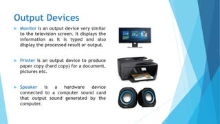 Output Devices
 Monitor is an output device very similar
to the television screen. It displays the
information as it is typed and also
display the processed result or output.
 Printer is an output device to produce
paper copy (hard copy) for a document,
pictures etc.
 Speaker is a hardware device
connected to a computer sound card
that output sound generated by the
computer.
 