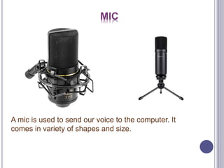 MIC
A mic is used to send our voice to the computer. It
comes in variety of shapes and size.
 