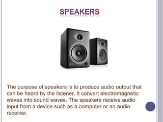 SPEAKERS
The purpose of speakers is to produce audio output that
can be heard by the listener. It convert electromagnetic
waves into sound waves. The speakers receive audio
input from a device such as a computer or an audio
receiver.
 