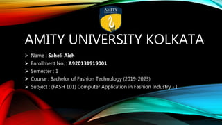 AMITY UNIVERSITY KOLKATA
 Name : Saheli Aich
 Enrollment No. : A920131919001
 Semester : 1
 Course : Bachelor of Fashion Technology (2019-2023)
 Subject : (FASH 101) Computer Application in Fashion Industry - I
 