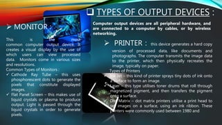  TYPES OF OUTPUT DEVICES :
Computer output devices are all peripheral hardware, and
are connected to a computer by cables, or by wireless
networking.
 MONITOR :
This is the most
common computer output device. It
creates a visual display by the use of
which users can view processed
data. Monitors come in various sizes
and resolutions.
Common Types of Monitors :
 Cathode Ray Tube – this uses
phosphorescent dots to generate the
pixels that constitute displayed
images.
 Flat Panel Screen – this makes use of
liquid crystals or plasma to produce
output. Light is passed through the
liquid crystals in order to generate
pixels.
 PRINTER : this device generates a hard copy
version of processed data, like documents and
photographs. The computer transmits the image data
to the printer, which then physically recreates the
image, typically on paper.
Types of Printers
 Ink Jet – this kind of printer sprays tiny dots of ink onto
a surface to form an image.
 Laser – this type utilises toner drums that roll through
magnetized pigment, and then transfers the pigment
onto a surface.
 Dot Matrix – dot matrix printers utilise a print head to
set images on a surface, using an ink ribbon. These
printers were commonly used between 1980 and
 