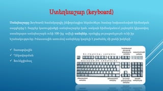 Ստեղնաշար (keyboard)
Ստեղնաշարը (keyboard) համակարգիչ ինֆորմացիա ներմուծելու համար նախատեսված հիմնական
սարքերից է։ Տարբեր կառուցվածքի ստեղնաշարեր կան, սակայն հիմնականում լայնորեն կիրառվող
ստանդարտ ստեղնաշարն ունի 100–ից ավելի ստեղներ, որոնցից յուրաքանչյուրն ունի իր
նշանակությունը։ Իմաստային առումով ստեղները կարելի է բաժանել մի քանի խմբերի՝
 Տառաթվային
 Ղեկավարման
 Ֆունկցիոնալ
 