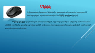 Մկնիկ
Աշխատանքի ընթացքում մկնիկն իր կատարած տեղաշարժը հաղորդում է
համակարգչին. այն արտահայտվում է մկնիկի ցուցիչի միջոցով։
Մկնիկի ցուցիչը պայմանական նշան (պատկեր) է, որը տեղաշարժվում է էկրանի սահմաններում՝
մկնիկի շարժմանը զուգընթաց։ Տվյալ պահին աշխատող համակարգչային ծրագրից կախված՝ այն կարող է
տարբեր տեսքեր ընդունել։
 