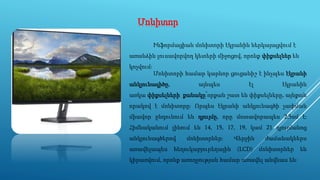 Մոնիտոր
Ինֆորմացիան մոնիտորի էկրանին ներկայացվում է
առանձին լուսավորվող կետերի միջոցով, որոնք փիքսելներ են
կոչվում։
Մոնիտորի համար կարևոր ցուցանիշ է ինչպես էկրանի
անկյունագիծը, այնպես էլ էկրանին
առկա փիքսելների քանակը՝որքան շատ են փիքսելները, այնքան
որակով է մոնիտորը։ Որպես էկրանի անկյունագծի չափման
միավոր ընդունում են դյույմը, որը մոտավորապես 2,5սմ է։
Հիմնականում լինում են 14, 15, 17, 19, կամ 21 դյույմանոց
անկյունագծերով մոնիտորներ։ Վերջին ժամանակներս
առավելապես հեղուկաբյուրեղային (LCD) մոնիտորներ են
կիրառվում, որոնք առողջության համար առավել անվնաս են։
 