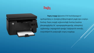Տպիչ
Տպող սարքը կիրառում են համակարգչում
պահպանվող ու մշակվող ինֆորմացիան թղթի վրա տպելու
համար։ Տպող սարքի աշխատանքի համար կարևոր
բնութագրիչներ են՝ արագագործությունը, անաղմուկ
աշխատելը, տպագրման որակը։ Ներկայումս առավել
տարածված են լազերային տպող սարքերը։
 