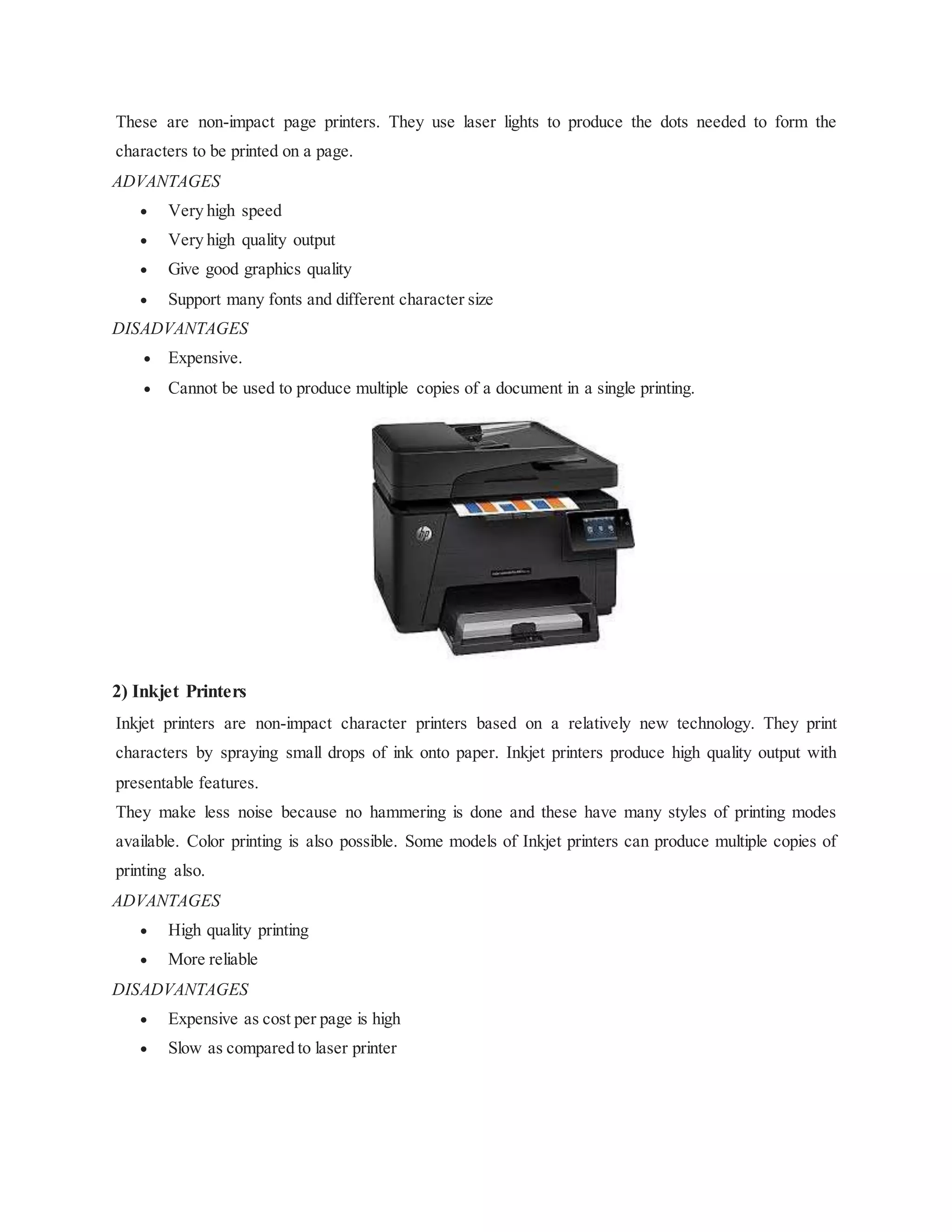 These are non-impact page printers. They use laser lights to produce the dots needed to form the
characters to be printed on a page.
ADVANTAGES
 Very high speed
 Very high quality output
 Give good graphics quality
 Support many fonts and different character size
DISADVANTAGES
 Expensive.
 Cannot be used to produce multiple copies of a document in a single printing.
2) Inkjet Printers
Inkjet printers are non-impact character printers based on a relatively new technology. They print
characters by spraying small drops of ink onto paper. Inkjet printers produce high quality output with
presentable features.
They make less noise because no hammering is done and these have many styles of printing modes
available. Color printing is also possible. Some models of Inkjet printers can produce multiple copies of
printing also.
ADVANTAGES
 High quality printing
 More reliable
DISADVANTAGES
 Expensive as cost per page is high
 Slow as compared to laser printer
 