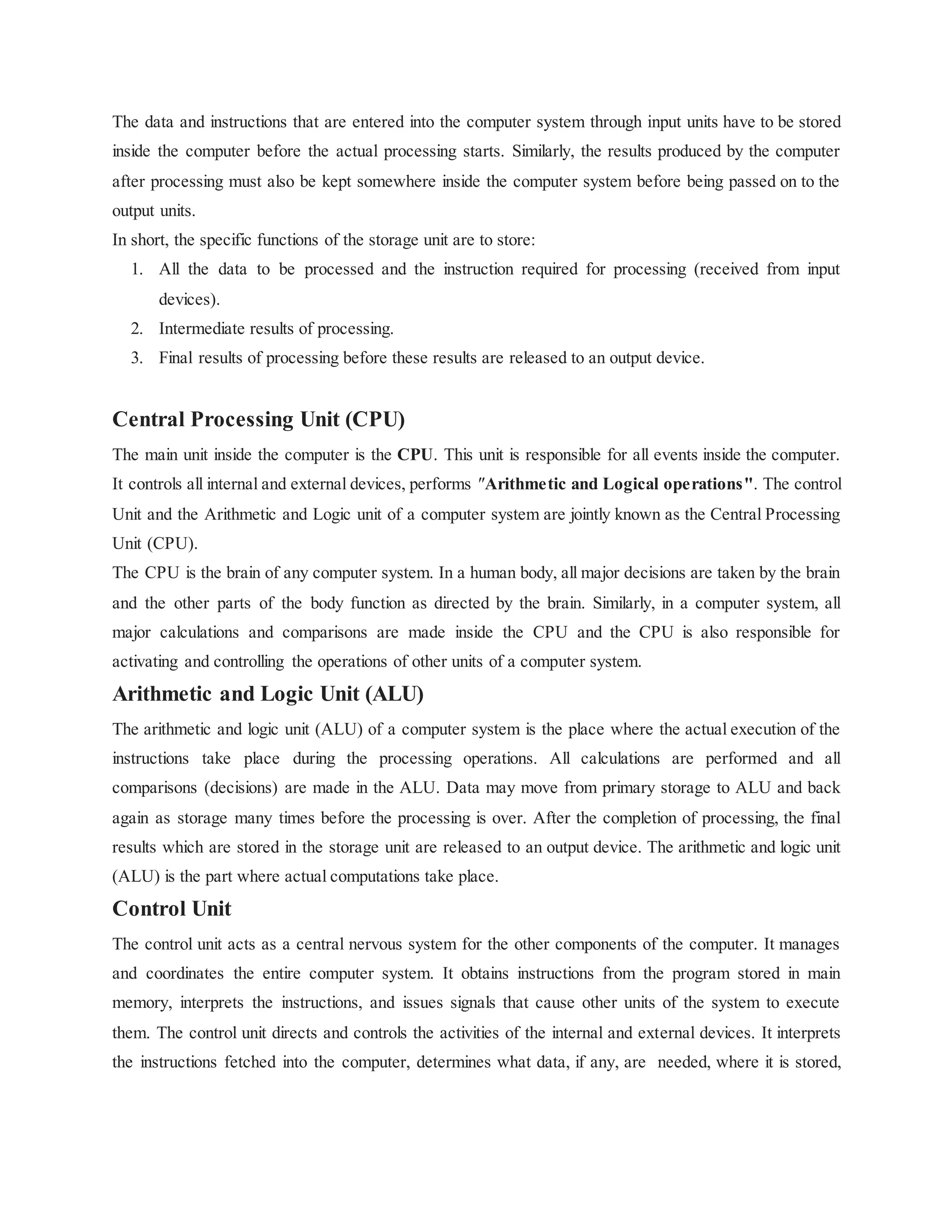 The data and instructions that are entered into the computer system through input units have to be stored
inside the computer before the actual processing starts. Similarly, the results produced by the computer
after processing must also be kept somewhere inside the computer system before being passed on to the
output units.
In short, the specific functions of the storage unit are to store:
1. All the data to be processed and the instruction required for processing (received from input
devices).
2. Intermediate results of processing.
3. Final results of processing before these results are released to an output device.
Central Processing Unit (CPU)
The main unit inside the computer is the CPU. This unit is responsible for all events inside the computer.
It controls all internal and external devices, performs "Arithmetic and Logical operations". The control
Unit and the Arithmetic and Logic unit of a computer system are jointly known as the Central Processing
Unit (CPU).
The CPU is the brain of any computer system. In a human body, all major decisions are taken by the brain
and the other parts of the body function as directed by the brain. Similarly, in a computer system, all
major calculations and comparisons are made inside the CPU and the CPU is also responsible for
activating and controlling the operations of other units of a computer system.
Arithmetic and Logic Unit (ALU)
The arithmetic and logic unit (ALU) of a computer system is the place where the actual execution of the
instructions take place during the processing operations. All calculations are performed and all
comparisons (decisions) are made in the ALU. Data may move from primary storage to ALU and back
again as storage many times before the processing is over. After the completion of processing, the final
results which are stored in the storage unit are released to an output device. The arithmetic and logic unit
(ALU) is the part where actual computations take place.
Control Unit
The control unit acts as a central nervous system for the other components of the computer. It manages
and coordinates the entire computer system. It obtains instructions from the program stored in main
memory, interprets the instructions, and issues signals that cause other units of the system to execute
them. The control unit directs and controls the activities of the internal and external devices. It interprets
the instructions fetched into the computer, determines what data, if any, are needed, where it is stored,
 