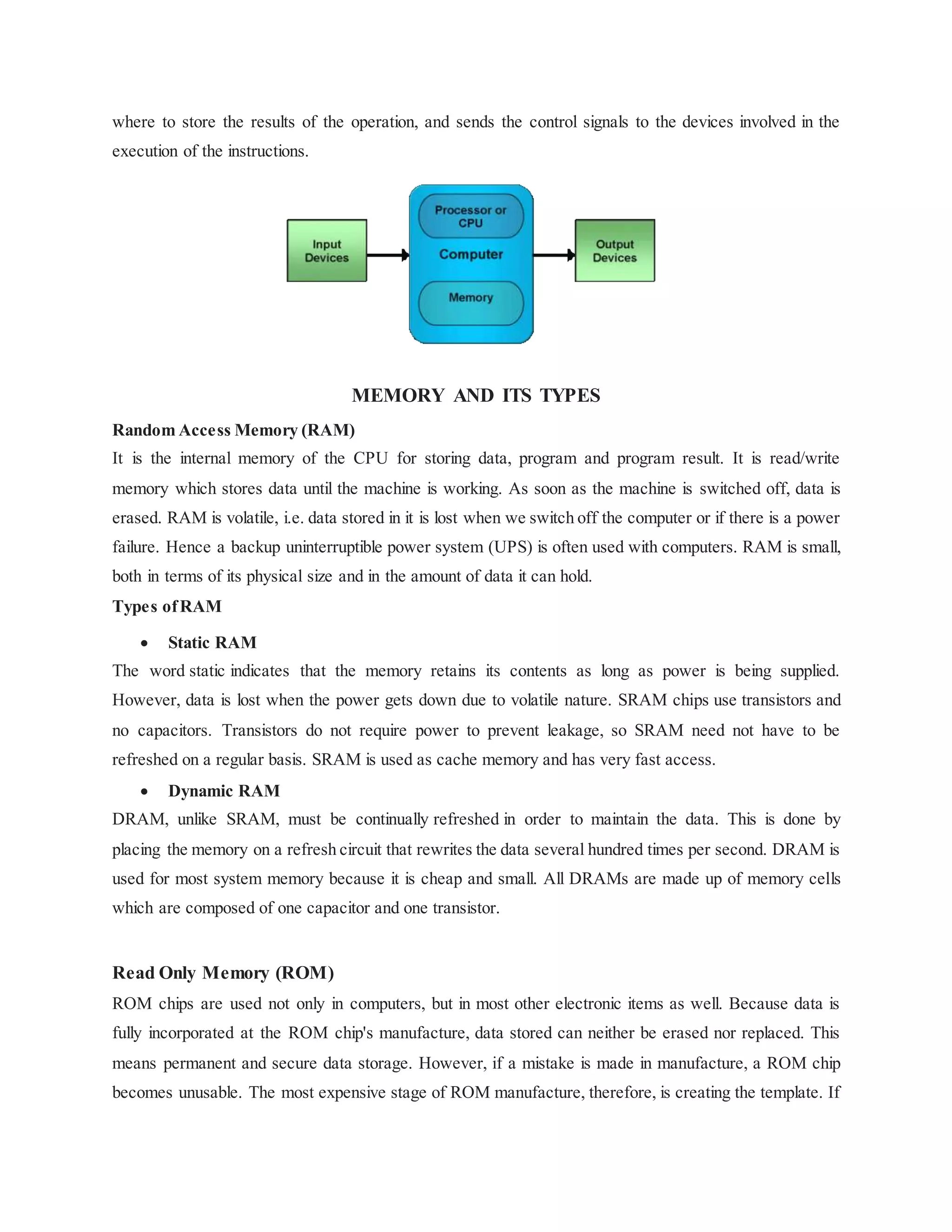 where to store the results of the operation, and sends the control signals to the devices involved in the
execution of the instructions.
MEMORY AND ITS TYPES
Random Access Memory (RAM)
It is the internal memory of the CPU for storing data, program and program result. It is read/write
memory which stores data until the machine is working. As soon as the machine is switched off, data is
erased. RAM is volatile, i.e. data stored in it is lost when we switch off the computer or if there is a power
failure. Hence a backup uninterruptible power system (UPS) is often used with computers. RAM is small,
both in terms of its physical size and in the amount of data it can hold.
Types ofRAM
 Static RAM
The word static indicates that the memory retains its contents as long as power is being supplied.
However, data is lost when the power gets down due to volatile nature. SRAM chips use transistors and
no capacitors. Transistors do not require power to prevent leakage, so SRAM need not have to be
refreshed on a regular basis. SRAM is used as cache memory and has very fast access.
 Dynamic RAM
DRAM, unlike SRAM, must be continually refreshed in order to maintain the data. This is done by
placing the memory on a refresh circuit that rewrites the data several hundred times per second. DRAM is
used for most system memory because it is cheap and small. All DRAMs are made up of memory cells
which are composed of one capacitor and one transistor.
Read Only Memory (ROM)
ROM chips are used not only in computers, but in most other electronic items as well. Because data is
fully incorporated at the ROM chip's manufacture, data stored can neither be erased nor replaced. This
means permanent and secure data storage. However, if a mistake is made in manufacture, a ROM chip
becomes unusable. The most expensive stage of ROM manufacture, therefore, is creating the template. If
 