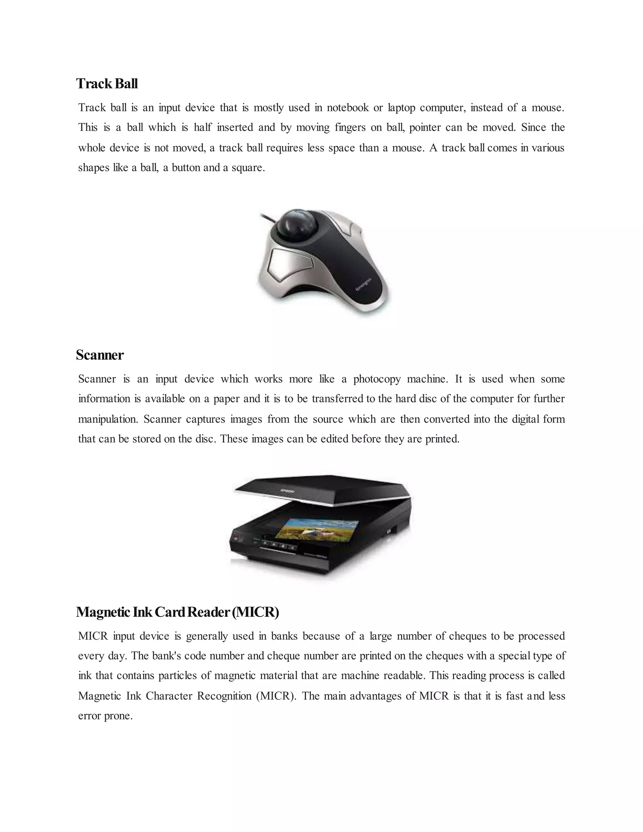 TrackBall
Track ball is an input device that is mostly used in notebook or laptop computer, instead of a mouse.
This is a ball which is half inserted and by moving fingers on ball, pointer can be moved. Since the
whole device is not moved, a track ball requires less space than a mouse. A track ball comes in various
shapes like a ball, a button and a square.
Scanner
Scanner is an input device which works more like a photocopy machine. It is used when some
information is available on a paper and it is to be transferred to the hard disc of the computer for further
manipulation. Scanner captures images from the source which are then converted into the digital form
that can be stored on the disc. These images can be edited before they are printed.
MagneticInkCardReader(MICR)
MICR input device is generally used in banks because of a large number of cheques to be processed
every day. The bank's code number and cheque number are printed on the cheques with a special type of
ink that contains particles of magnetic material that are machine readable. This reading process is called
Magnetic Ink Character Recognition (MICR). The main advantages of MICR is that it is fast and less
error prone.
 