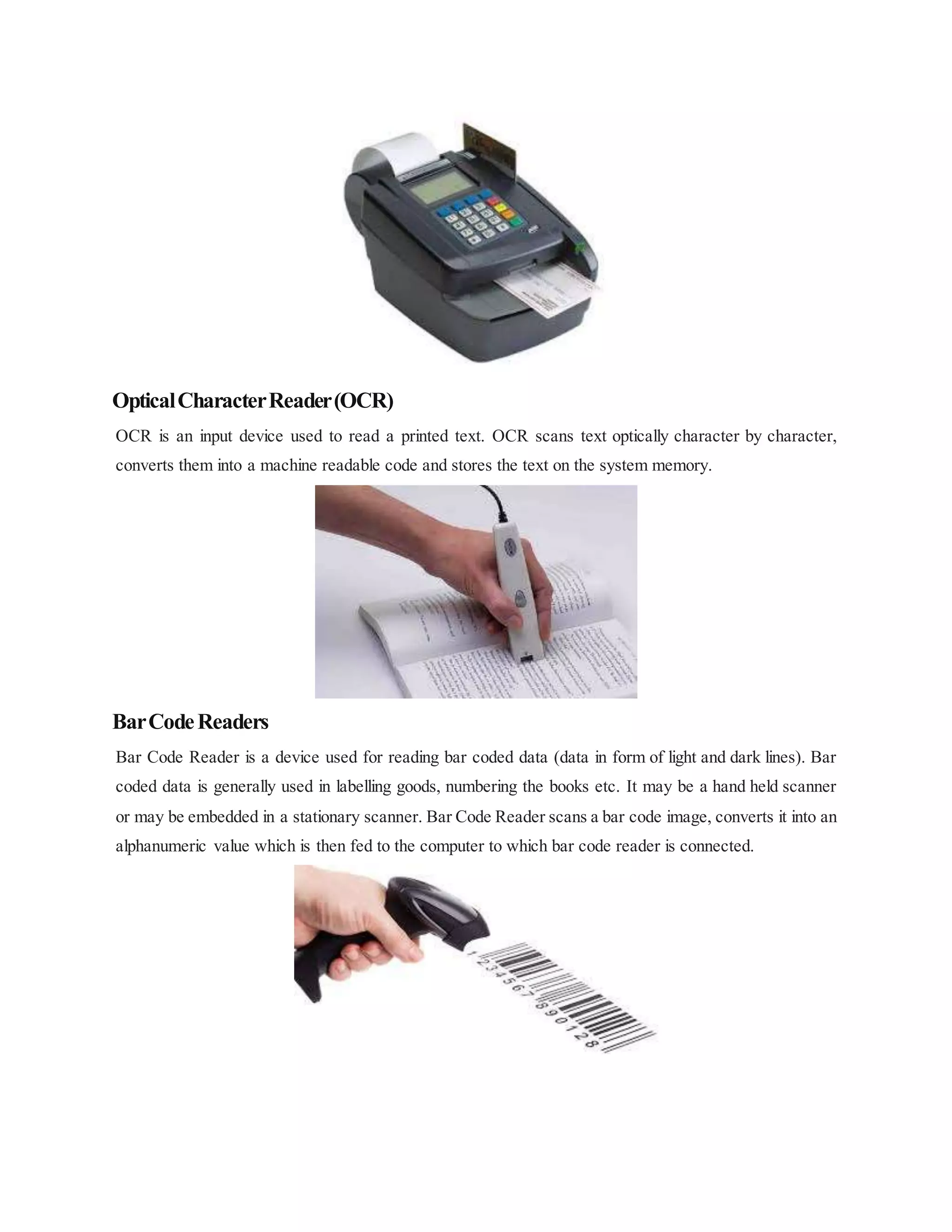 OpticalCharacterReader(OCR)
OCR is an input device used to read a printed text. OCR scans text optically character by character,
converts them into a machine readable code and stores the text on the system memory.
BarCodeReaders
Bar Code Reader is a device used for reading bar coded data (data in form of light and dark lines). Bar
coded data is generally used in labelling goods, numbering the books etc. It may be a hand held scanner
or may be embedded in a stationary scanner. Bar Code Reader scans a bar code image, converts it into an
alphanumeric value which is then fed to the computer to which bar code reader is connected.
 