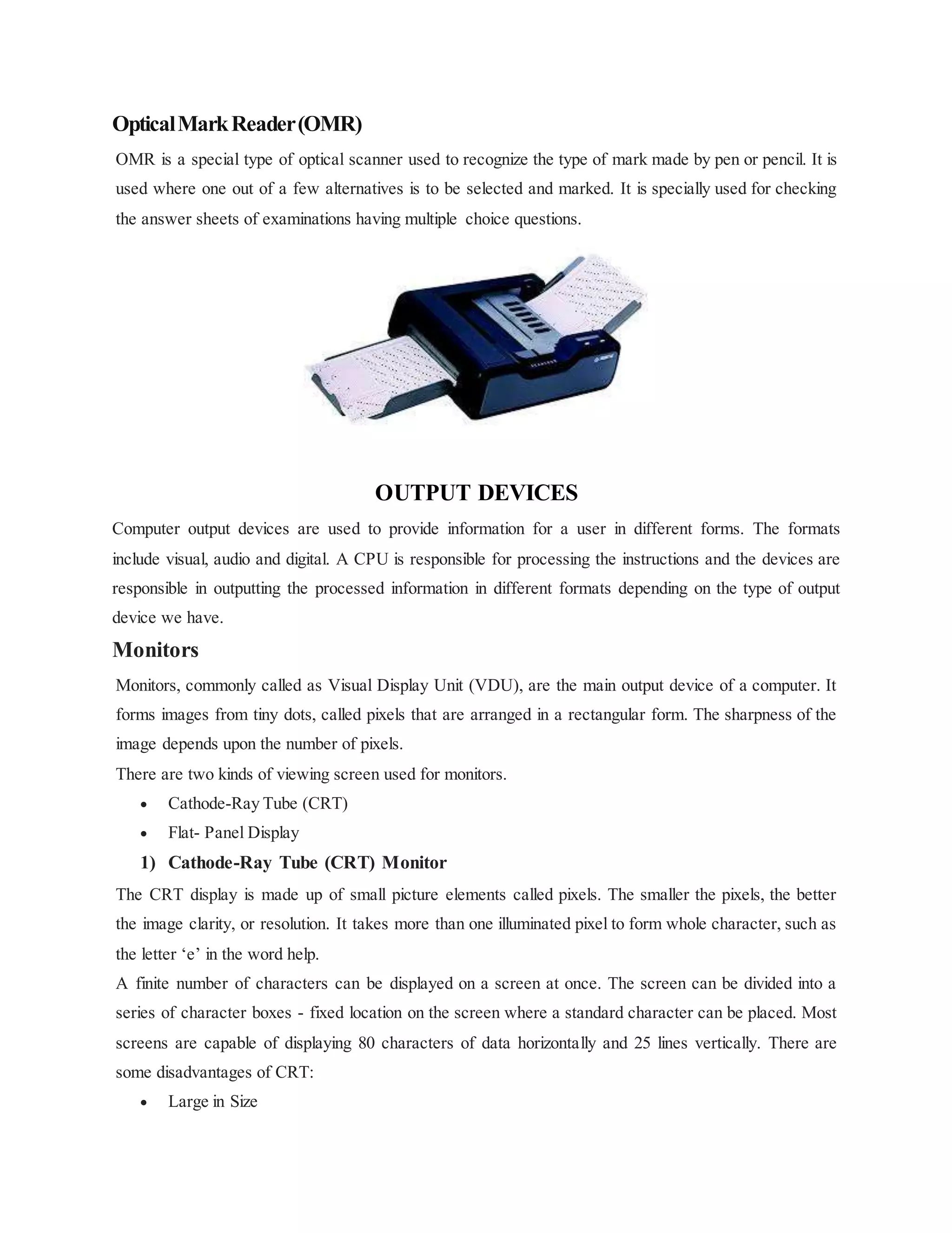 OpticalMarkReader(OMR)
OMR is a special type of optical scanner used to recognize the type of mark made by pen or pencil. It is
used where one out of a few alternatives is to be selected and marked. It is specially used for checking
the answer sheets of examinations having multiple choice questions.
OUTPUT DEVICES
Computer output devices are used to provide information for a user in different forms. The formats
include visual, audio and digital. A CPU is responsible for processing the instructions and the devices are
responsible in outputting the processed information in different formats depending on the type of output
device we have.
Monitors
Monitors, commonly called as Visual Display Unit (VDU), are the main output device of a computer. It
forms images from tiny dots, called pixels that are arranged in a rectangular form. The sharpness of the
image depends upon the number of pixels.
There are two kinds of viewing screen used for monitors.
 Cathode-Ray Tube (CRT)
 Flat- Panel Display
1) Cathode-Ray Tube (CRT) Monitor
The CRT display is made up of small picture elements called pixels. The smaller the pixels, the better
the image clarity, or resolution. It takes more than one illuminated pixel to form whole character, such as
the letter ‘e’ in the word help.
A finite number of characters can be displayed on a screen at once. The screen can be divided into a
series of character boxes - fixed location on the screen where a standard character can be placed. Most
screens are capable of displaying 80 characters of data horizontally and 25 lines vertically. There are
some disadvantages of CRT:
 Large in Size
 