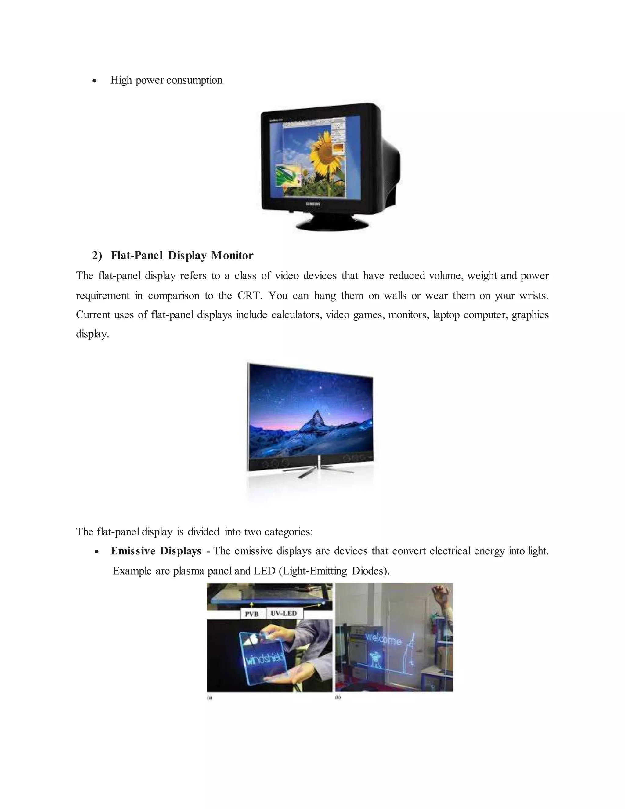  High power consumption
2) Flat-Panel Display Monitor
The flat-panel display refers to a class of video devices that have reduced volume, weight and power
requirement in comparison to the CRT. You can hang them on walls or wear them on your wrists.
Current uses of flat-panel displays include calculators, video games, monitors, laptop computer, graphics
display.
The flat-panel display is divided into two categories:
 Emissive Displays - The emissive displays are devices that convert electrical energy into light.
Example are plasma panel and LED (Light-Emitting Diodes).
 