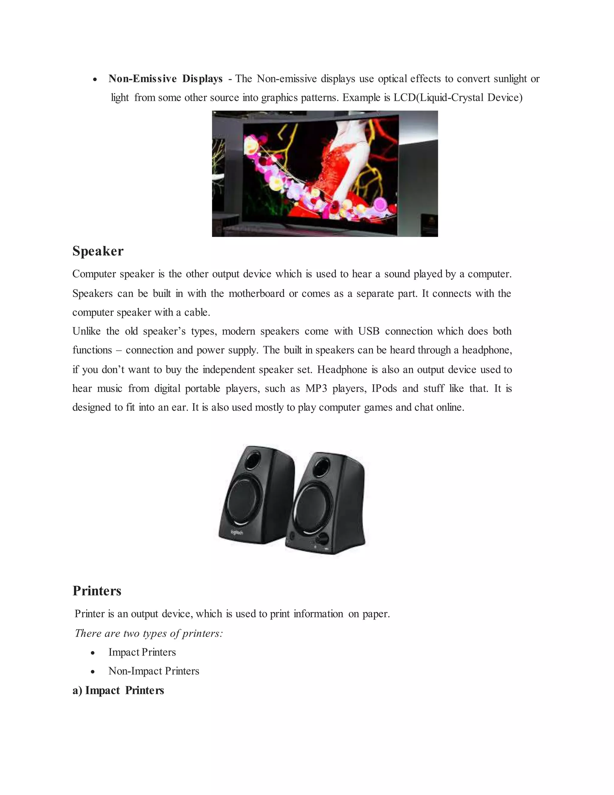  Non-Emissive Displays - The Non-emissive displays use optical effects to convert sunlight or
light from some other source into graphics patterns. Example is LCD(Liquid-Crystal Device)
Speaker
Computer speaker is the other output device which is used to hear a sound played by a computer.
Speakers can be built in with the motherboard or comes as a separate part. It connects with the
computer speaker with a cable.
Unlike the old speaker’s types, modern speakers come with USB connection which does both
functions – connection and power supply. The built in speakers can be heard through a headphone,
if you don’t want to buy the independent speaker set. Headphone is also an output device used to
hear music from digital portable players, such as MP3 players, IPods and stuff like that. It is
designed to fit into an ear. It is also used mostly to play computer games and chat online.
Printers
Printer is an output device, which is used to print information on paper.
There are two types of printers:
 Impact Printers
 Non-Impact Printers
a) Impact Printers
 
