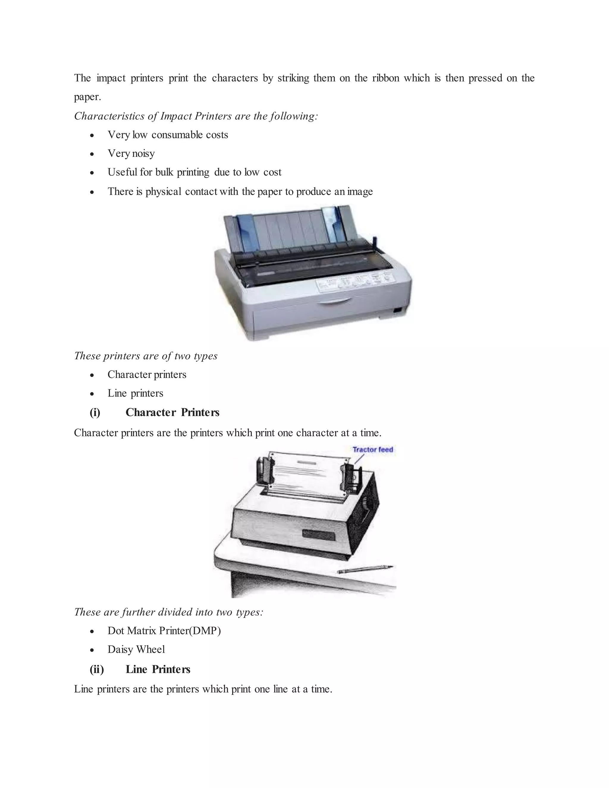 The impact printers print the characters by striking them on the ribbon which is then pressed on the
paper.
Characteristics of Impact Printers are the following:
 Very low consumable costs
 Very noisy
 Useful for bulk printing due to low cost
 There is physical contact with the paper to produce an image
These printers are of two types
 Character printers
 Line printers
(i) Character Printers
Character printers are the printers which print one character at a time.
These are further divided into two types:
 Dot Matrix Printer(DMP)
 Daisy Wheel
(ii) Line Printers
Line printers are the printers which print one line at a time.
 