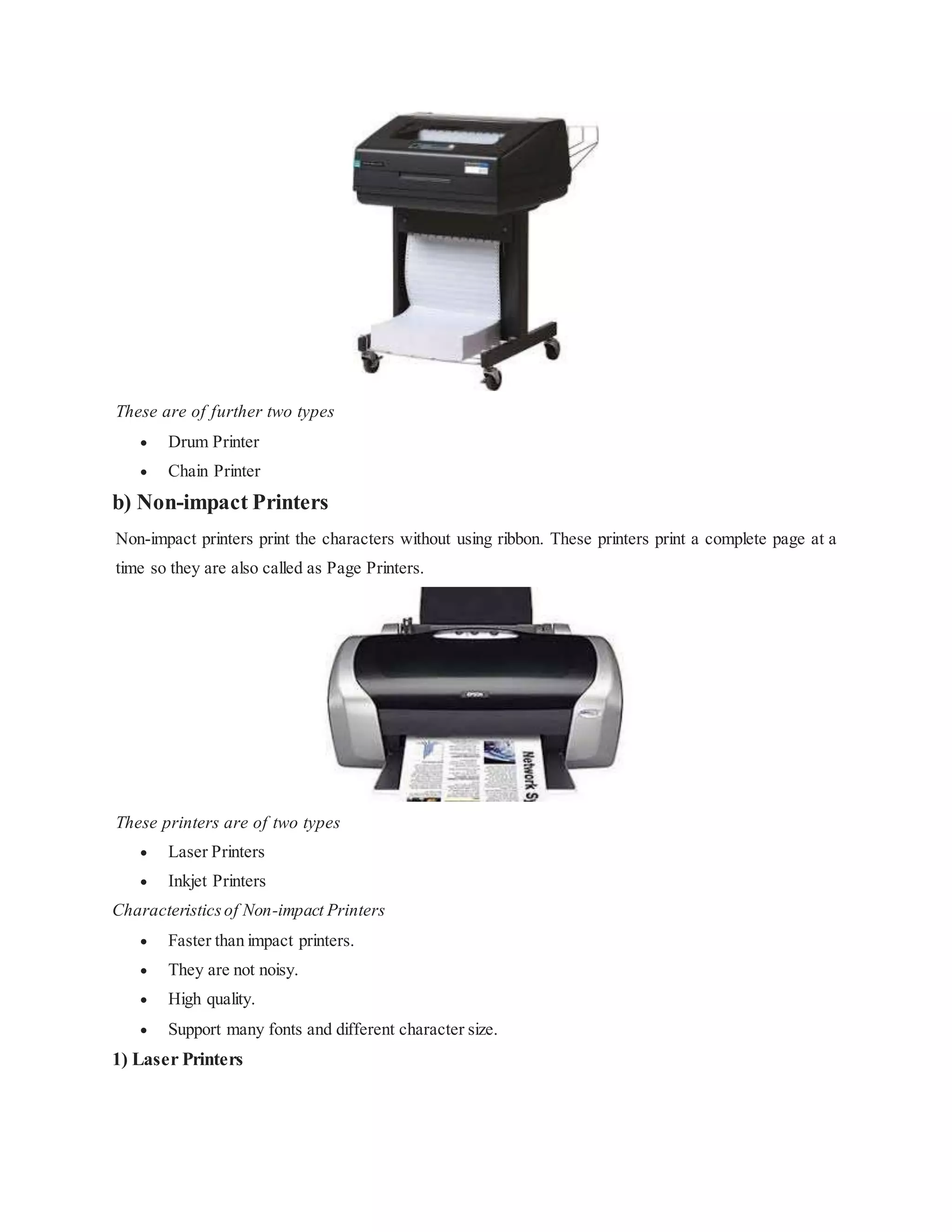 These are of further two types
 Drum Printer
 Chain Printer
b) Non-impact Printers
Non-impact printers print the characters without using ribbon. These printers print a complete page at a
time so they are also called as Page Printers.
These printers are of two types
 Laser Printers
 Inkjet Printers
Characteristicsof Non-impact Printers
 Faster than impact printers.
 They are not noisy.
 High quality.
 Support many fonts and different character size.
1) Laser Printers
 