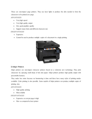 These are non-impact page printers. They use laser lights to produce the dots needed to form the
characters to be printed on a page.
ADVANTAGES
 Very high speed
 Very high quality output
 Give good graphics quality
 Support many fonts and different character size
DISADVANTAGES
 Expensive.
 Cannot be used to produce multiple copies of a document in a single printing.
2) Inkjet Printers
Inkjet printers are non-impact character printers based on a relatively new technology. They print
characters by spraying small drops of ink onto paper. Inkjet printers produce high quality output with
presentable features.
They make less noise because no hammering is done and these have many styles of printing modes
available. Color printing is also possible. Some models of Inkjet printers can produce multiple copies of
printing also.
ADVANTAGES
 High quality printing
 More reliable
DISADVANTAGES
 Expensive as cost per page is high
 Slow as compared to laser printer
 