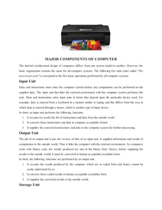 MAJOR COMPONENTS OF COMPUTER
The internal architectural design of computers differs from one system model to another. However, the
basic organization remains the same for all computer systems. The following five units (also called "The
functional units") correspond to the five basic operations performed by all computer systems.
Input Unit
Data and instructions must enter the computer system before any computation can be performed on the
supplied data. The input unit that links the external environment with the computer system performs this
task. Data and instructions enter input units in forms that depend upon the particular device used. For
example, data is entered from a keyboard in a manner similar to typing, and this differs from the way in
which data is entered through a mouse, which is another type of input device.
In short, an input unit performs the following functions.
1. It accepts (or reads) the list of instructions and data from the outside world.
2. It converts these instructions and data in computer acceptable format.
3. It supplies the converted instructions and data to the computer system for further processing.
Output Unit
The job of an output unit is just the reverse of that of an input unit. It supplied information and results of
computation to the outside world. Thus it links the computer with the external environment. As computers
work with binary code, the results produced are also in the binary form. Hence, before supplying the
results to the outside world, it must be converted to human acceptable (readable) form.
In short, the following functions are performed by an output unit.
1. It accepts the results produced by the computer which are in coded form and hence cannot be
easily understood by us.
2. It converts these coded results to human acceptable (readable) form.
3. It supplied the converted results to the outside world.
Storage Unit
 