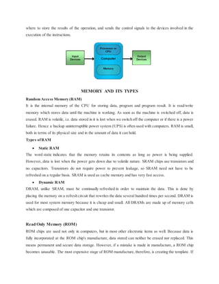 where to store the results of the operation, and sends the control signals to the devices involved in the
execution of the instructions.
MEMORY AND ITS TYPES
Random Access Memory (RAM)
It is the internal memory of the CPU for storing data, program and program result. It is read/write
memory which stores data until the machine is working. As soon as the machine is switched off, data is
erased. RAM is volatile, i.e. data stored in it is lost when we switch off the computer or if there is a power
failure. Hence a backup uninterruptible power system (UPS) is often used with computers. RAM is small,
both in terms of its physical size and in the amount of data it can hold.
Types ofRAM
 Static RAM
The word static indicates that the memory retains its contents as long as power is being supplied.
However, data is lost when the power gets down due to volatile nature. SRAM chips use transistors and
no capacitors. Transistors do not require power to prevent leakage, so SRAM need not have to be
refreshed on a regular basis. SRAM is used as cache memory and has very fast access.
 Dynamic RAM
DRAM, unlike SRAM, must be continually refreshed in order to maintain the data. This is done by
placing the memory on a refresh circuit that rewrites the data several hundred times per second. DRAM is
used for most system memory because it is cheap and small. All DRAMs are made up of memory cells
which are composed of one capacitor and one transistor.
Read Only Memory (ROM)
ROM chips are used not only in computers, but in most other electronic items as well. Because data is
fully incorporated at the ROM chip's manufacture, data stored can neither be erased nor replaced. This
means permanent and secure data storage. However, if a mistake is made in manufacture, a ROM chip
becomes unusable. The most expensive stage of ROM manufacture, therefore, is creating the template. If
 