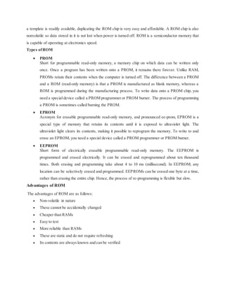 a template is readily available, duplicating the ROM chip is very easy and affordable. A ROM chip is also
nonvolatile so data stored in it is not lost when power is turned off. ROM is a semiconductor memory that
is capable of operating at electronics speed.
Types ofROM
 PROM
Short for programmable read-only memory, a memory chip on which data can be written only
once. Once a program has been written onto a PROM, it remains there forever. Unlike RAM,
PROMs retain their contents when the computer is turned off. The difference between a PROM
and a ROM (read-only memory) is that a PROM is manufactured as blank memory, whereas a
ROM is programmed during the manufacturing process. To write data onto a PROM chip, you
need a special device called a PROM programmer or PROM burner. The process of programming
a PROM is sometimes called burning the PROM.
 EPROM
Acronym for erasable programmable read-only memory, and pronounced ee-prom, EPROM is a
special type of memory that retains its contents until it is exposed to ultraviolet light. The
ultraviolet light clears its contents, making it possible to reprogram the memory. To write to and
erase an EPROM, you need a special device called a PROM programmer or PROM burner.
 EEPROM
Short form of electrically erasable programmable read-only memory. The EEPROM is
programmed and erased electrically. It can be erased and reprogrammed about ten thousand
times. Both erasing and programming take about 4 to 10 ms (millisecond). In EEPROM, any
location can be selectively erased and programmed. EEPROMs can be erased one byte at a time,
rather than erasing the entire chip. Hence, the process of re-programming is flexible but slow.
Advantages of ROM
The advantages of ROM are as follows:
 Non-volatile in nature
 These cannot be accidentally changed
 Cheaper than RAMs
 Easy to test
 More reliable than RAMs
 These are static and do not require refreshing
 Its contents are always known and can be verified
 